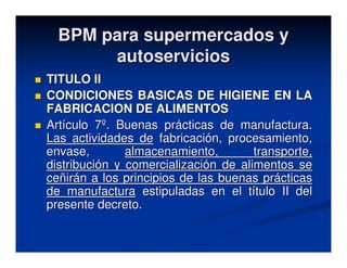 BPM para supermercados y
       autoservicios
TITULO II
CONDICIONES BASICAS DE HIGIENE EN LA
FABRICACION DE ALIMENTOS
Artículo 7º. Buenas prácticas de manufactura.
Las actividades de fabricación, procesamiento,
envase,        almacenamiento,        transporte,
distribución y comercialización de alimentos se
ceñirán a los principios de las buenas prácticas
de manufactura estipuladas en el título II del
presente decreto.
 