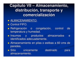 Capítulo VII – Almacenamiento,
  distribución, transporte y
       comercialización
ALMACENAMIENTO:
Control FIFO.
Refrigeración o congelación, control de
temperatura y humedad.
Insumos      y   productos   almacenados    e
identificados adecuadamente.
Almacenamiento en pilas o estibas a 60 cms de
paredes.
Sitio      únicamente      destinado     para
almacenamiento.
 