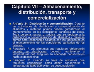 Capítulo VII – Almacenamiento,
  distribución, transporte y
       comercialización
Artículo 34. Distribución y comercialización. Durante
las actividades de distribución y comercialización de
alimentos y materias primas deberá garantizarse el
mantenimiento de las condiciones sanitarias de estos.
Toda persona natural o jurídica que se dedique a la
distribución o comercialización de alimentos y materias
primas será responsable solidario con los fabricantes en
el mantenimiento de las condiciones sanitarias de los
mismos.
Parágrafo 1º. Los alimentos que requieran refrigeración
durante su distribución, deberán mantenerse a
temperaturas que aseguren su adecuada conservación
hasta el destino final.
Parágrafo 2º. Cuando se trate de alimentos que
requieren congelación estos deben conservarse a
temperaturas tales que eviten su descongelación.
 