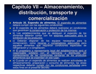 Capítulo VII – Almacenamiento,
  distribución, transporte y
       comercialización
Artículo 35. Expendio de alimentos. El expendio de alimentos
deberá cumplir con las siguientes condiciones:
a) El expendio de los alimentos deberá realizarse en condiciones
que garanticen la conservación y protección de los mismos;
b) Los establecimientos que se dediquen al expendio de los
alimentos deberán contar con los estantes adecuados para la
exhibición de los productos;
c) Deberán disponer de los equipos necesarios para la
conservación, como neveras y congeladores adecuados para
aquellos alimentos que requieran condiciones especiales de
refrigeración y/ o congelación;
d) El propietario o representante legal del establecimiento será el
responsable solidario con el fabricante y distribuidor del
mantenimiento de las condiciones sanitarias de los productos
alimenticios que se expendan en ese lugar;
e) Cuando en un expendio de alimentos se realicen actividades de
almacenamiento, preparación y consumo de alimentos, las áreas
respectivas deberán cumplir con las condiciones señaladas para
estos fines en el presente decreto.
 