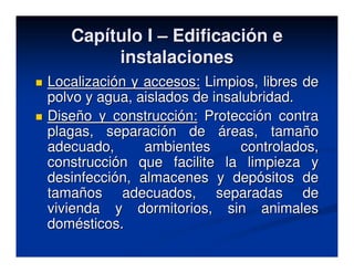 Capítulo I – Edificación e
        instalaciones
Localización y accesos: Limpios, libres de
polvo y agua, aislados de insalubridad.
Diseño y construcción: Protección contra
plagas, separación de áreas, tamaño
adecuado,      ambientes       controlados,
construcción que facilite la limpieza y
desinfección, almacenes y depósitos de
tamaños adecuados, separadas de
vivienda y dormitorios, sin animales
domésticos.
 
