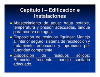 Capítulo I – Edificación e
        instalaciones
Abastecimiento de agua: Agua potable,
temperatura y presión adecuadas, tanque
para reserva de agua.
Disposición de residuos líquidos: Manejo
al interior seguro, sistema de recolección y
tratamiento adecuado y aprobado por
autoridad competente.
Disposición      de      residuos    sólidos:
Remoción frecuente, manejo sanitario
adecuado.
 