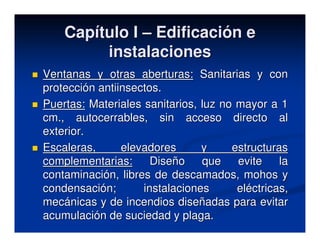 Capítulo I – Edificación e
         instalaciones
Ventanas y otras aberturas: Sanitarias y con
protección antiinsectos.
Puertas: Materiales sanitarios, luz no mayor a 1
cm., autocerrables, sin acceso directo al
exterior.
Escaleras,      elevadores      y     estructuras
complementarias:      Diseño    que    evite    la
contaminación, libres de descamados, mohos y
condensación;       instalaciones      eléctricas,
mecánicas y de incendios diseñadas para evitar
acumulación de suciedad y plaga.
 