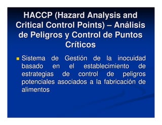 HACCP (Hazard Analysis and
Critical Control Points) – Análisis
de Peligros y Control de Puntos
             Críticos
 Sistema de Gestión de la inocuidad
 basado en el establecimiento de
 estrategias de control de peligros
 potenciales asociados a la fabricación de
 alimentos
 
