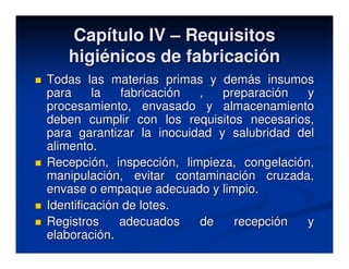 Capítulo IV – Requisitos
   higiénicos de fabricación
Todas las materias primas y demás insumos
para     la   fabricación ,   preparación   y
procesamiento, envasado y almacenamiento
deben cumplir con los requisitos necesarios,
para garantizar la inocuidad y salubridad del
alimento.
Recepción, inspección, limpieza, congelación,
manipulación, evitar contaminación cruzada,
envase o empaque adecuado y limpio.
Identificación de lotes.
Registros     adecuados   de    recepción   y
elaboración.
 