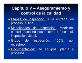 Capítulo V – Aseguramiento y
    control de la calidad
Etapas de inspección: A la entrada, en
proceso, al final.
Modalidades de inspección: Medición,
control “pasa no pasa”, control funcional,
inspección visual.
Grado de inspección: 100%, por
muestreo.
Documentación: De equipos, planta y
procesos.
 