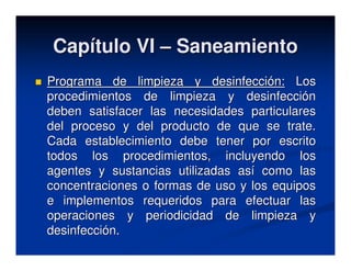 Capítulo VI – Saneamiento
Programa de limpieza y desinfección: Los
procedimientos de limpieza y desinfección
deben satisfacer las necesidades particulares
del proceso y del producto de que se trate.
Cada establecimiento debe tener por escrito
todos los procedimientos, incluyendo los
agentes y sustancias utilizadas así como las
concentraciones o formas de uso y los equipos
e implementos requeridos para efectuar las
operaciones y periodicidad de limpieza y
desinfección.
 