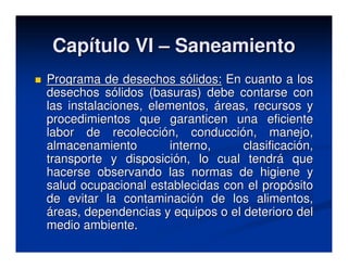 Capítulo VI – Saneamiento
Programa de desechos sólidos: En cuanto a los
desechos sólidos (basuras) debe contarse con
las instalaciones, elementos, áreas, recursos y
procedimientos que garanticen una eficiente
labor de recolección, conducción, manejo,
almacenamiento        interno,     clasificación,
transporte y disposición, lo cual tendrá que
hacerse observando las normas de higiene y
salud ocupacional establecidas con el propósito
de evitar la contaminación de los alimentos,
áreas, dependencias y equipos o el deterioro del
medio ambiente.
 