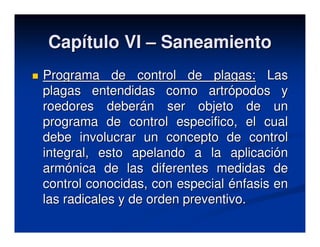 Capítulo VI – Saneamiento
Programa de control de plagas: Las
plagas entendidas como artrópodos y
roedores deberán ser objeto de un
programa de control especifico, el cual
debe involucrar un concepto de control
integral, esto apelando a la aplicación
armónica de las diferentes medidas de
control conocidas, con especial énfasis en
las radicales y de orden preventivo.
 
