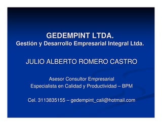 GEDEMPINT LTDA.
Gestión y Desarrollo Empresarial Integral Ltda.


   JULIO ALBERTO ROMERO CASTRO

             Asesor Consultor Empresarial
     Especialista en Calidad y Productividad – BPM

    Cel. 3113835155 – gedempint_cali@hotmail.com
 