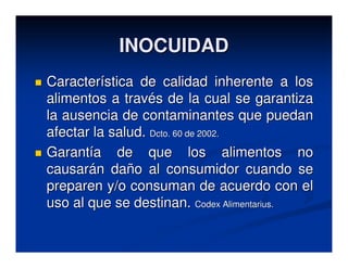 INOCUIDAD
Característica de calidad inherente a los
alimentos a través de la cual se garantiza
la ausencia de contaminantes que puedan
afectar la salud. Dcto. 60 de 2002.
Garantía de que los alimentos no
causarán daño al consumidor cuando se
preparen y/o consuman de acuerdo con el
uso al que se destinan. Codex Alimentarius.
 