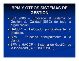 BPM Y OTROS SISTEMAS DE
        GESTION
ISO 9000 – Enfocado al Sistema     de
Gestión de Calidad (SGC) de toda    la
organización.
HACCP – Enfocado principalmente    al
producto.
BPM – Enfocado principalmente a    la
planta.
BPM y HACCP – Sistema de Gestión   de
la Inocuidad (SGI - ISO 22000).
 