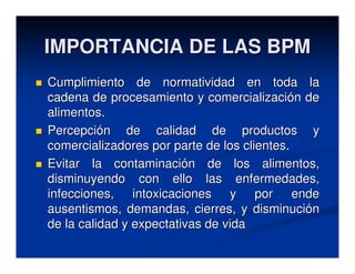IMPORTANCIA DE LAS BPM
Cumplimiento de normatividad en toda la
cadena de procesamiento y comercialización de
alimentos.
Percepción de calidad de productos y
comercializadores por parte de los clientes.
Evitar la contaminación de los alimentos,
disminuyendo con ello las enfermedades,
infecciones, intoxicaciones y por ende
ausentismos, demandas, cierres, y disminución
de la calidad y expectativas de vida
 
