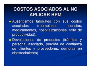COSTOS ASOCIADOS AL NO
     APLICAR BPM
Ausentismos laborales con sus costos
asociados       (reemplazos,   licencias,
medicamentos, hospitalizaciones, falta de
productividad).
Devoluciones de productos (trámites y
personal asociado, perdida de confianza
de clientes y proveedores, demoras en
abastecimiento)
 