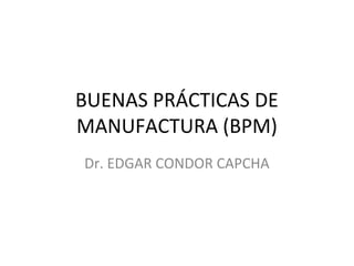 BUENAS PRÁCTICAS DE
MANUFACTURA (BPM)
Dr. EDGAR CONDOR CAPCHA
 