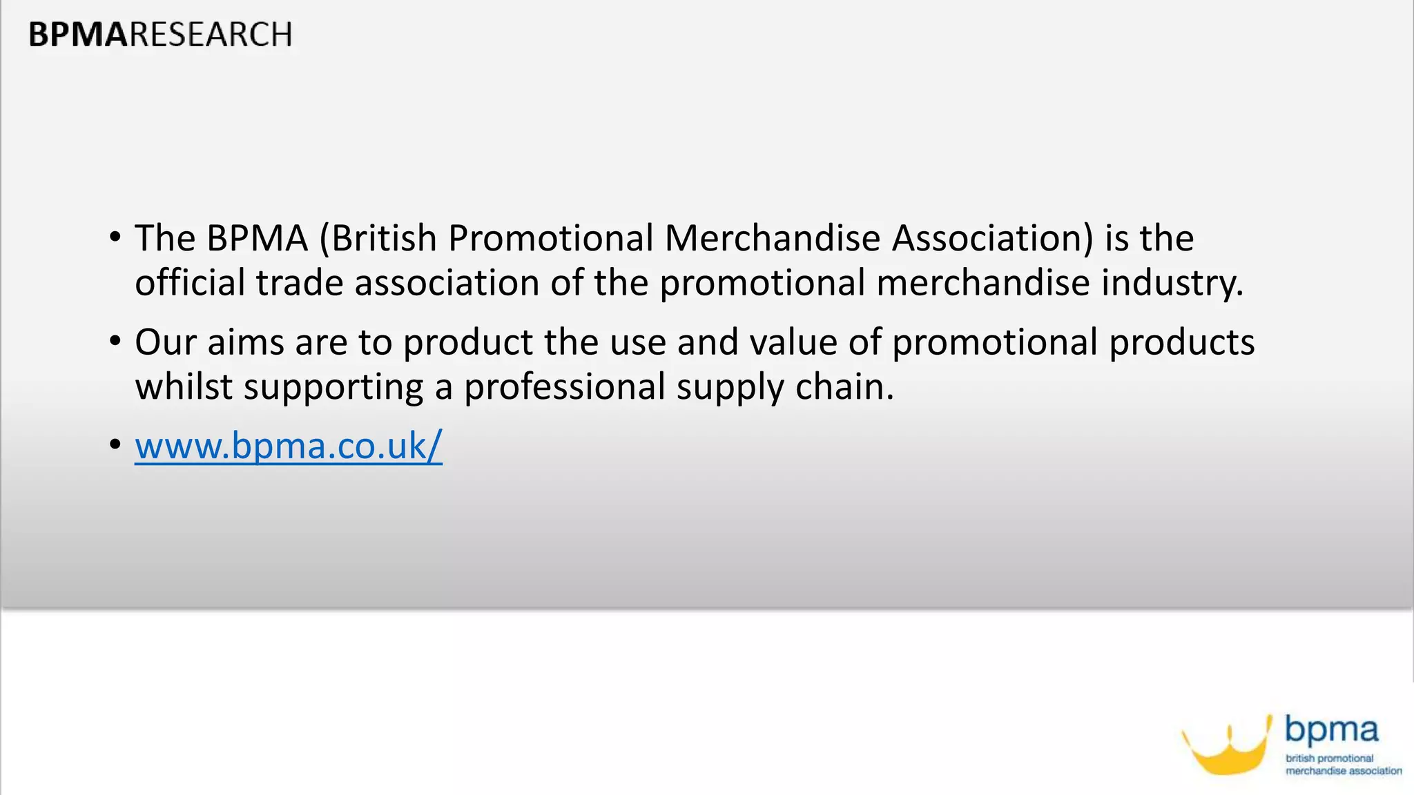 • The BPMA (British Promotional Merchandise Association) is the
official trade association of the promotional merchandise industry.
• Our aims are to product the use and value of promotional products
whilst supporting a professional supply chain.
• www.bpma.co.uk/
 