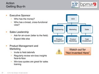 Action
     Getting Buy-In

            Executive Sponsor
               •      Who has the money?                                          CEO

               •      Who has a broad, cross-functional
                      view?

                                                                Engineering     Marketing     Sales
            Sales Leadership
               •      Ask for air-cover (letter to the field)
               •      Expect little else                          Product        Product       Field
                                                                Management      Marketing   Enablement


            Product Management and
             Marketing                                                           Watch out for
               •      Invite to field debriefs                                “Not Invented Here”
               •      Regularly review win-loss insights
                      face-to-face
               •      Win-loss quotes are great for sales
                      training


22       © 2012 Ken Schwarz. All rights reserved.
 