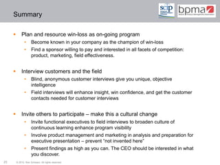 Summary

            Plan and resource win-loss as on-going program
               •      Become known in your company as the champion of win-loss
               •      Find a sponsor willing to pay and interested in all facets of competition:
                      product, marketing, field effectiveness.


            Interview customers and the field
               •      Blind, anonymous customer interviews give you unique, objective
                      intelligence
               •      Field interviews will enhance insight, win confidence, and get the customer
                      contacts needed for customer interviews


            Invite others to participate – make this a cultural change
               •      Invite functional executives to field interviews to broaden culture of
                      continuous learning enhance program visibility
               •      Involve product management and marketing in analysis and preparation for
                      executive presentation – prevent “not invented here”
               •      Present findings as high as you can. The CEO should be interested in what
                      you discover.
23       © 2012 Ken Schwarz. All rights reserved.
 