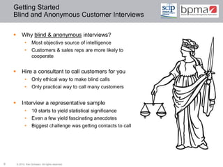 Getting Started
    Blind and Anonymous Customer Interviews

           Why blind & anonymous interviews?
              •      Most objective source of intelligence
              •      Customers & sales reps are more likely to
                     cooperate


           Hire a consultant to call customers for you
              •      Only ethical way to make blind calls
              •      Only practical way to call many customers


           Interview a representative sample
              •      10 starts to yield statistical significance
              •      Even a few yield fascinating anecdotes
              •      Biggest challenge was getting contacts to call




6       © 2012 Ken Schwarz. All rights reserved.
 