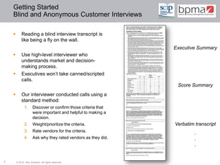Getting Started
    Blind and Anonymous Customer Interviews

           Reading a blind interview transcript is
            like being a fly on the wall.
                                                                Executive Summary
           Use high-level interviewer who
            understands market and decision-
            making process.
           Executives won’t take canned/scripted
            calls.
                                                                 Score Summary
           Our interviewer conducted calls using a
            standard method:
              1.      Discover or confirm those criteria that
                      were important and helpful to making a
                      decision.
              2.      Weight/prioritize the criteria.           Verbatim transcript
              3.      Rate vendors for the criteria.                     .
              4.      Ask why they rated vendors as they did.            .
                                                                         .


7       © 2012 Ken Schwarz. All rights reserved.
 