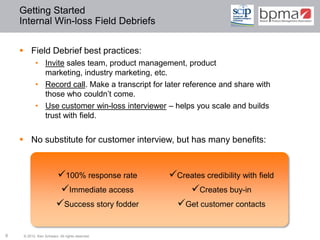 Getting Started
    Internal Win-loss Field Debriefs


     Field Debrief best practices:
           • Invite sales team, product management, product
             marketing, industry marketing, etc.
           • Record call. Make a transcript for later reference and share with
             those who couldn’t come.
           • Use customer win-loss interviewer – helps you scale and builds
             trust with field.


     No substitute for customer interview, but has many benefits:


                        100% response rate      Creates credibility with field
                         Immediate access           Creates buy-in
                        Success story fodder     Get customer contacts

9    © 2012 Ken Schwarz. All rights reserved.
 