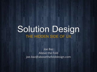 Solution Design
THE HIDDEN SIDE OF UX
Joe	
  Baz	
  	
  
Above	
  the	
  Fold	
  
joe.baz@abovethefolddesign.com	
  
 