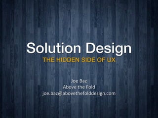 Solution Design
THE HIDDEN SIDE OF UX
Joe	
  Baz	
  	
  
Above	
  the	
  Fold	
  
joe.baz@abovethefolddesign.com	
  
 