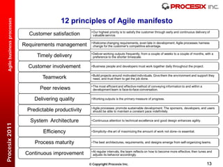 12 principles of Agile manifesto
  Agile business processes




                                                          • Our highest priority is to satisfy the customer through early and continuous delivery of
                               Customer satisfaction        valuable service.

                                                          • Welcome changing requirements, even late in development. Agile processes harness
                             Requirements management        change for the customer's competitive advantage.

                                                          • Deliver working outputs frequently, from a couple of weeks to a couple of months, with a
                                  Timely delivery           preference to the shorter timescale.


                               Customer involvement       • Business people and developers must work together daily throughout the project.

                                                          • Build projects around motivated individuals. Give them the environment and support they
                                    Teamwork                need, and trust them to get the job done.

                                                          • The most efficient and effective method of conveying information to and within a
                                   Peer reviews             development team is face-to-face conversation.


                                 Delivering quality       • Working outputs is the primary measure of progress.

                                                          • Agile processes promote sustainable development. The sponsors, developers, and users
                              Predictable productivity      should be able to maintain a constant pace indefinitely.


                               System Architecture        • Continuous attention to technical excellence and good design enhances agility.
Procesix 2011




                                     Efficiency           • Simplicity--the art of maximizing the amount of work not done--is essential.


                                 Process maturity         • The best architectures, requirements, and designs emerge from self-organizing teams.

                                                          • At regular intervals, the team reflects on how to become more effective, then tunes and
                              Continuous improvement        adjusts its behavior accordingly.


                                                          Copyright Procesix Inc.                                                               13
 
