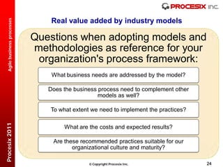 Real value added by industry models
  Agile business processes




                             Questions when adopting models and
                             methodologies as reference for your
                              organization's process framework:
                                 What business needs are addressed by the model?

                                Does the business process need to complement other
                                                  models as well?

                                 To what extent we need to implement the practices?
Procesix 2011




                                      What are the costs and expected results?

                                 Are these recommended practices suitable for our
                                        organizational culture and maturity?

                                                Copyright Procesix Inc.              24
 