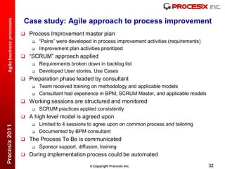 Case study: Agile approach to process improvement
  Agile business processes




                              Process Improvement master plan
                                    “Pains” were developed in process improvement activities (requirements)
                                    Improvement plan activities prioritized
                              “SCRUM” approach applied
                                    Requirements broken down in backlog list
                                    Developed User stories, Use Cases
                              Preparation phase leaded by consultant
                                    Team received training on methodology and applicable models
                                    Consultant had experience in BPM, SCRUM Master, and applicable models
                              Working sessions are structured and monitored
                                    SCRUM practices applied consistently
                              A high level model is agreed upon
                                    Limited to 4 sessions to agree upon on common process and tailoring
Procesix 2011




                                    Documented by BPM consultant
                              The Process To Be is communicated
                                    Sponsor support, diffusion, training
                              During implementation process could be automated

                                                             Copyright Procesix Inc.                          32
 