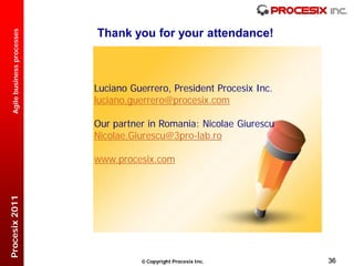 Thank you for your attendance!
  Agile business processes




                             Luciano Guerrero, President Procesix Inc.
                             luciano.guerrero@procesix.com

                             Our partner in Romania: Nicolae Giurescu
                             Nicolae.Giurescu@3pro-lab.ro

                             www.procesix.com
Procesix 2011




                                        Copyright Procesix Inc.         36
 