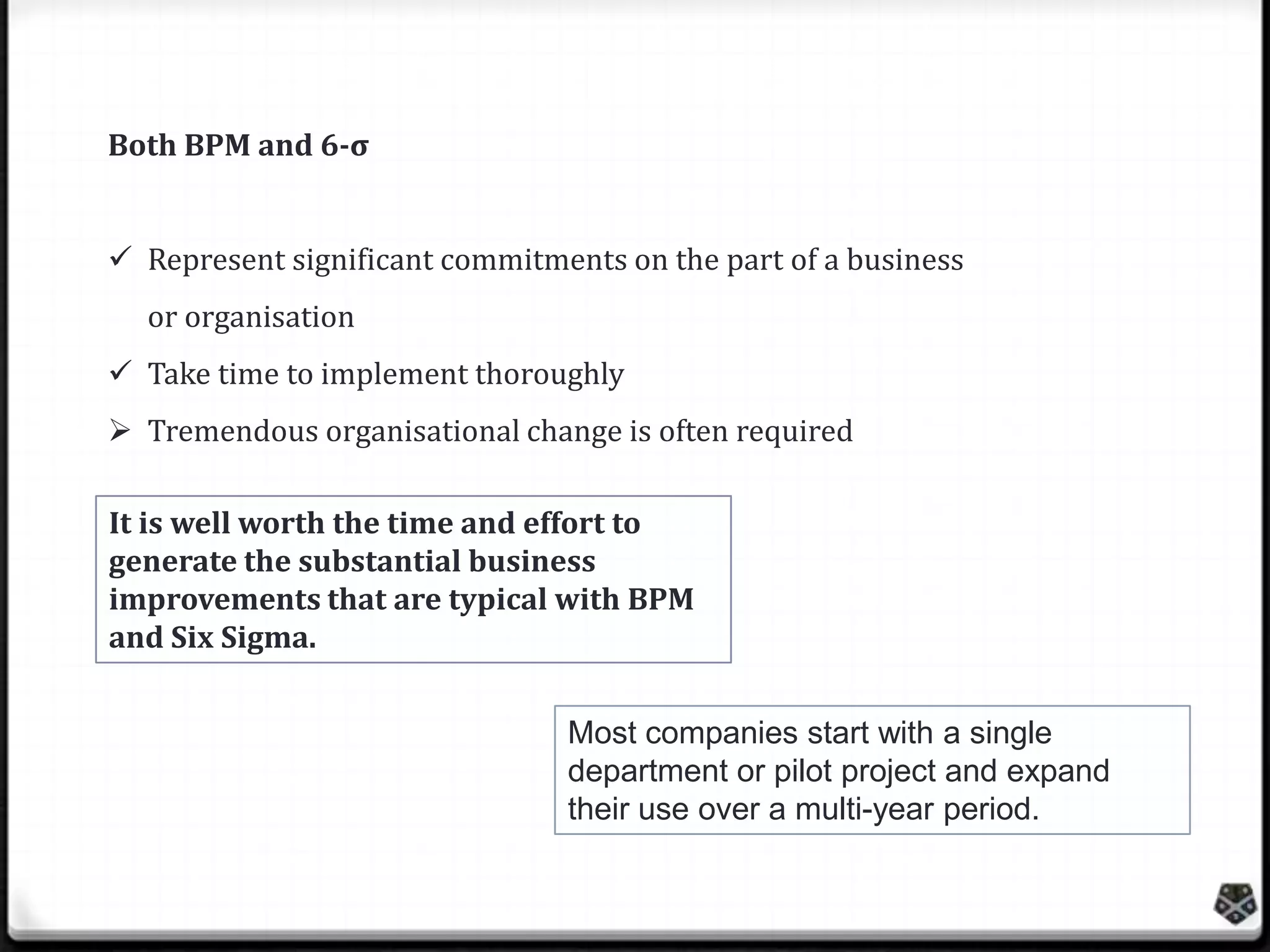 Both BPM and 6-σ
 Represent significant commitments on the part of a business
or organisation

 Take time to implement thoroughly
 Tremendous organisational change is often required
It is well worth the time and effort to
generate the substantial business
improvements that are typical with BPM
and Six Sigma.
Most companies start with a single
department or pilot project and expand
their use over a multi-year period.

 