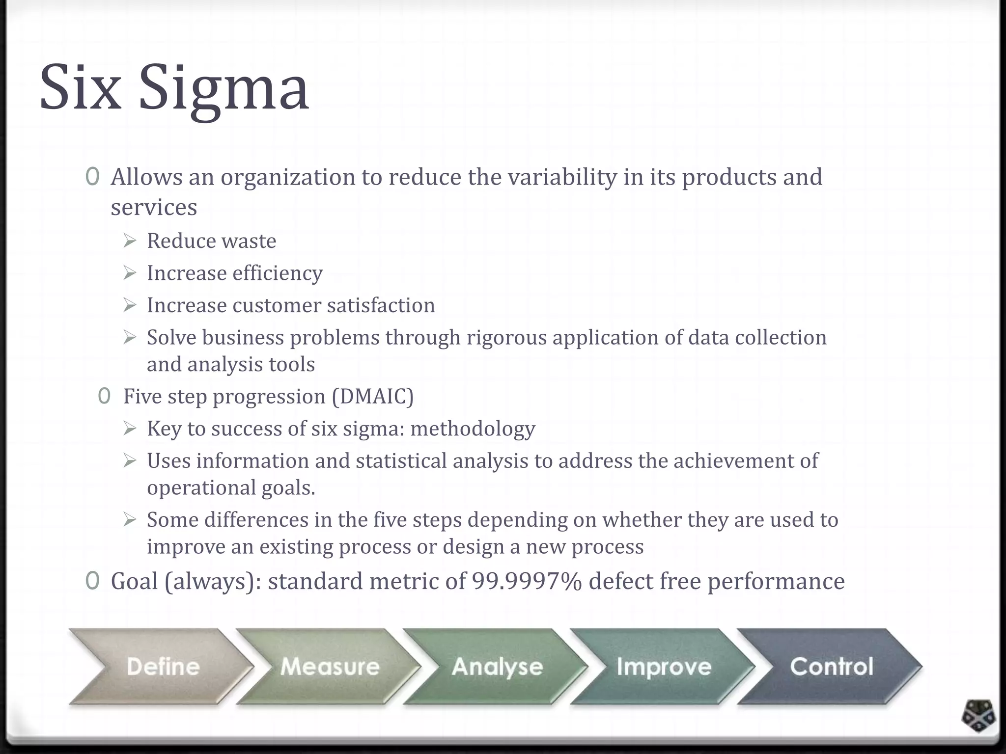 Six Sigma
0 Allows an organization to reduce the variability in its products and
services
 Reduce waste
 Increase efficiency
 Increase customer satisfaction
 Solve business problems through rigorous application of data collection
and analysis tools
0 Five step progression (DMAIC)
 Key to success of six sigma: methodology
 Uses information and statistical analysis to address the achievement of
operational goals.
 Some differences in the five steps depending on whether they are used to
improve an existing process or design a new process

0 Goal (always): standard metric of 99.9997% defect free performance

 