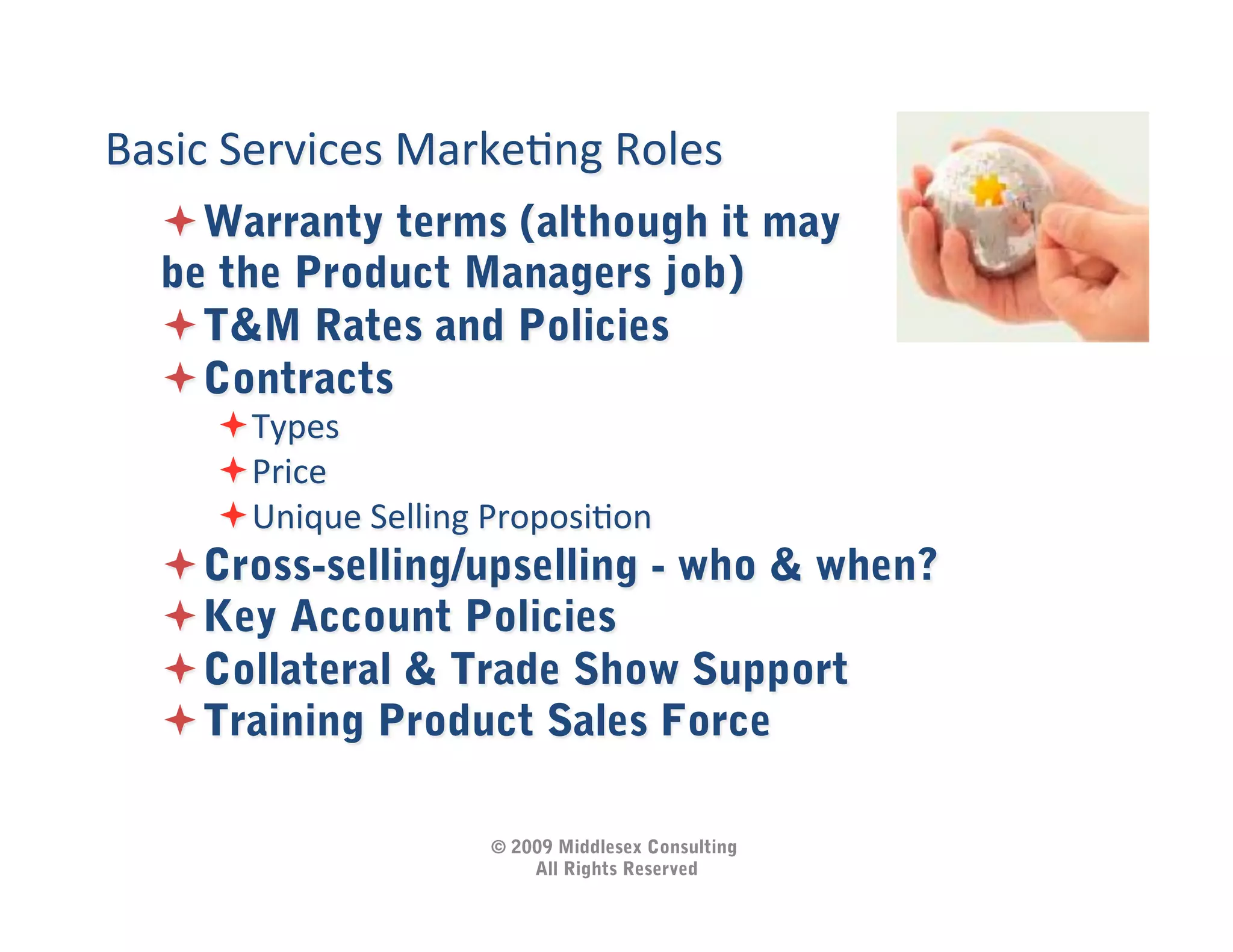 Basic	
  Services	
  MarkeIng	
  Roles	
  
    Warranty terms (although it may
   be the Product Managers job)
    T&M Rates and Policies
    Contracts
        Types	
  
        Price	
  
        Unique	
  Selling	
  ProposiIon	
  
    Cross-selling/upselling - who & when?
    Key Account Policies
    Collateral & Trade Show Support
    Training Product Sales Force	
  

                             © 2009 Middlesex Consulting
                                 All Rights Reserved
 