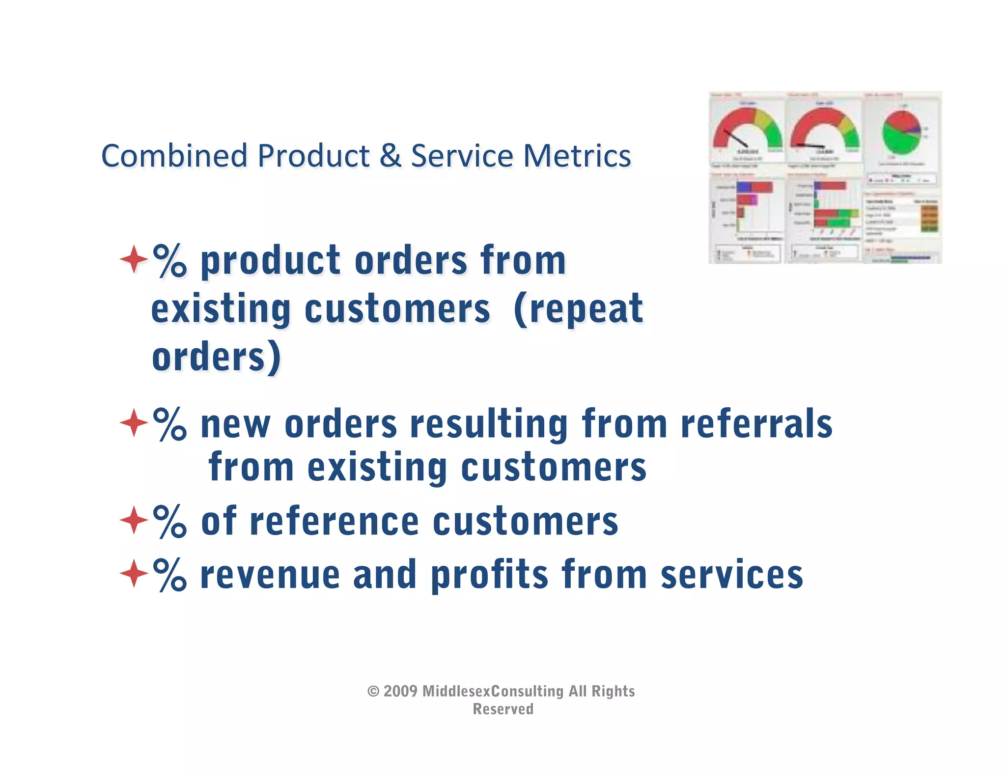 Combined	
  Product	
  &	
  Service	
  Metrics	
  


  % product orders from
  existing customers (repeat
  orders)
  % new orders resulting from referrals
      from existing customers
  % of reference customers
  % revenue and proﬁts from services

                        © 2009 MiddlesexConsulting All Rights
                                      Reserved
 