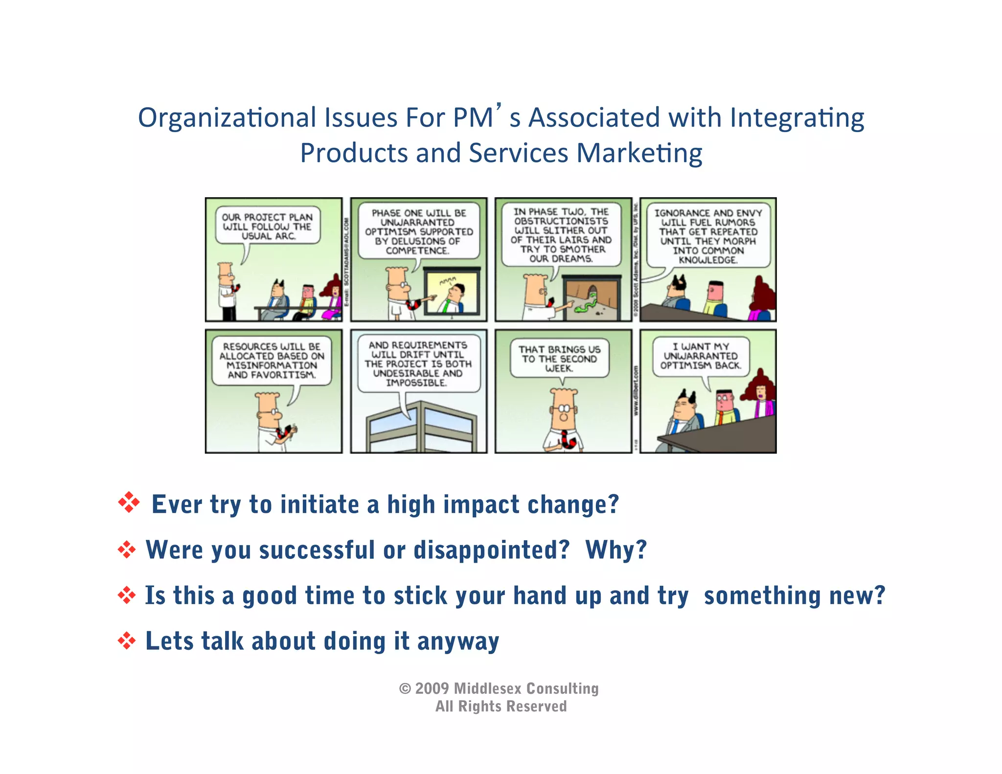 OrganizaIonal	
  Issues	
  For	
  PM s	
  Associated	
  with	
  IntegraIng	
  
            Products	
  and	
  Services	
  MarkeIng          	
  




  Ever try to initiate a high impact change?
  Were you successful or disappointed? Why?
  Is this a good time to stick your hand up and try something new?
  Lets talk about doing it anyway
                            © 2009 Middlesex Consulting
                                All Rights Reserved
 