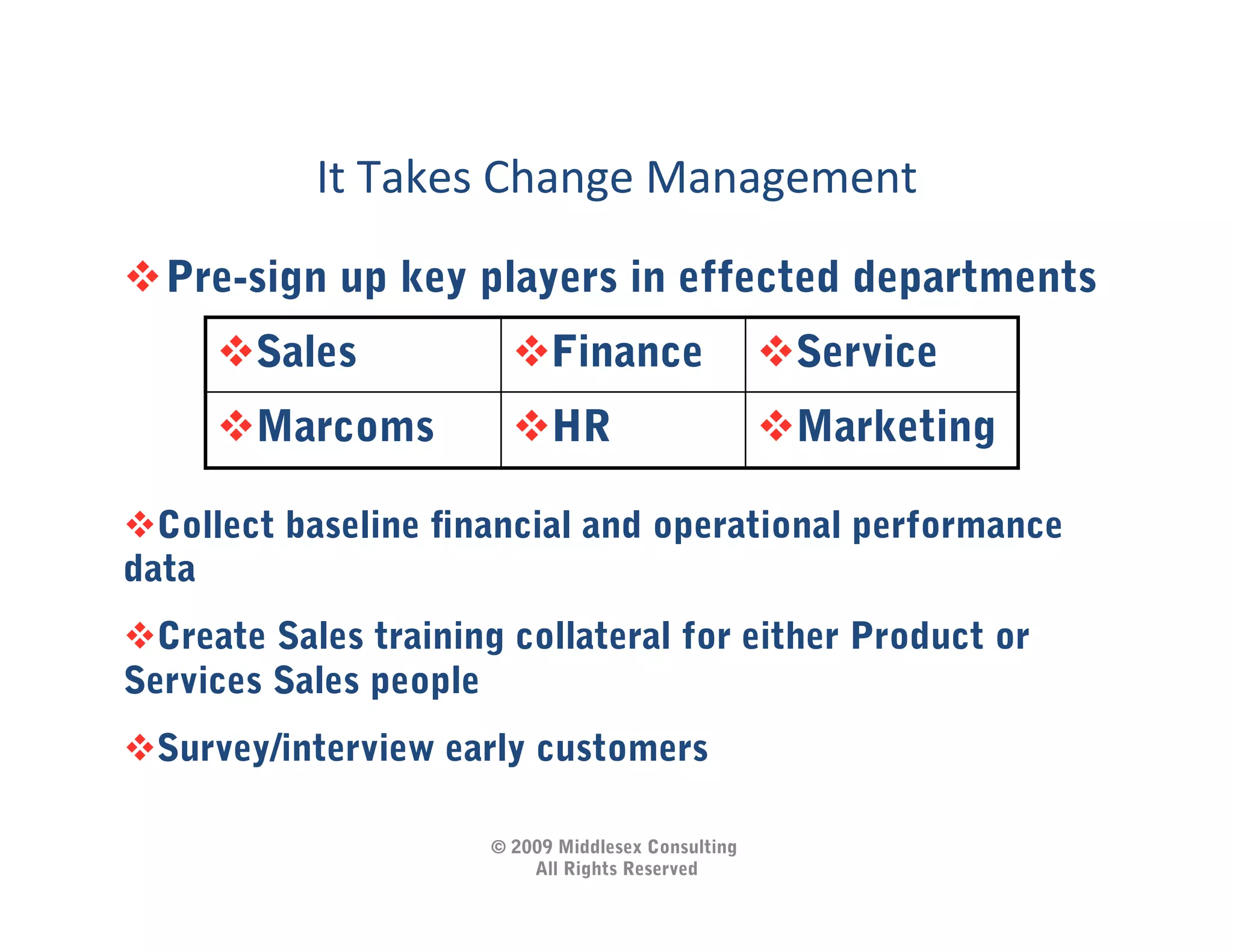 It	
  Takes	
  Change	
  Management	
  
 Pre-sign up key players in effected departments	
  
      Sales             Finance                    Service
      Marcoms           HR                         Marketing

 Collect baseline ﬁnancial and operational performance
data
 Create Sales training collateral for either Product or
Services Sales people
 Survey/interview early customers

                      © 2009 Middlesex Consulting
                          All Rights Reserved
 