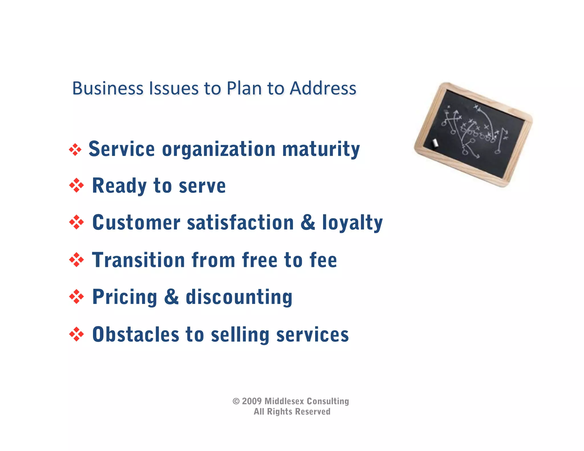 Business	
  Issues	
  to	
  Plan	
  to	
  Address	
  

  Service organization maturity

  Ready to serve
  Customer satisfaction & loyalty
  Transition from free to fee
  Pricing & discounting
  Obstacles to selling services


                             © 2009 Middlesex Consulting
                                 All Rights Reserved
 
