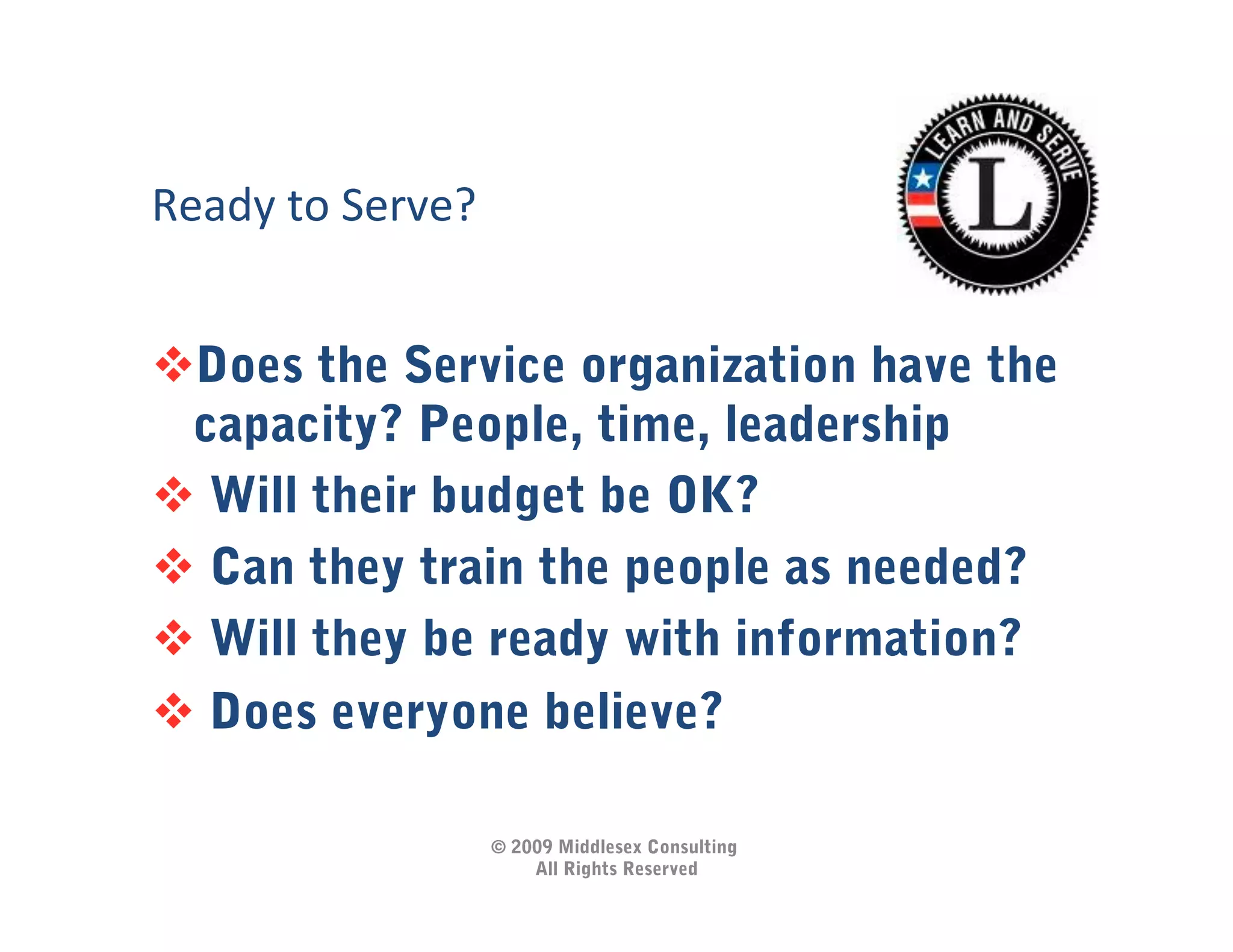Ready	
  to	
  Serve?	
  


 Does the Service organization have the
 capacity? People, time, leadership
  Will their budget be OK?
  Can they train the people as needed?
  Will they be ready with information?
  Does everyone believe?

                            © 2009 Middlesex Consulting
                                All Rights Reserved
 