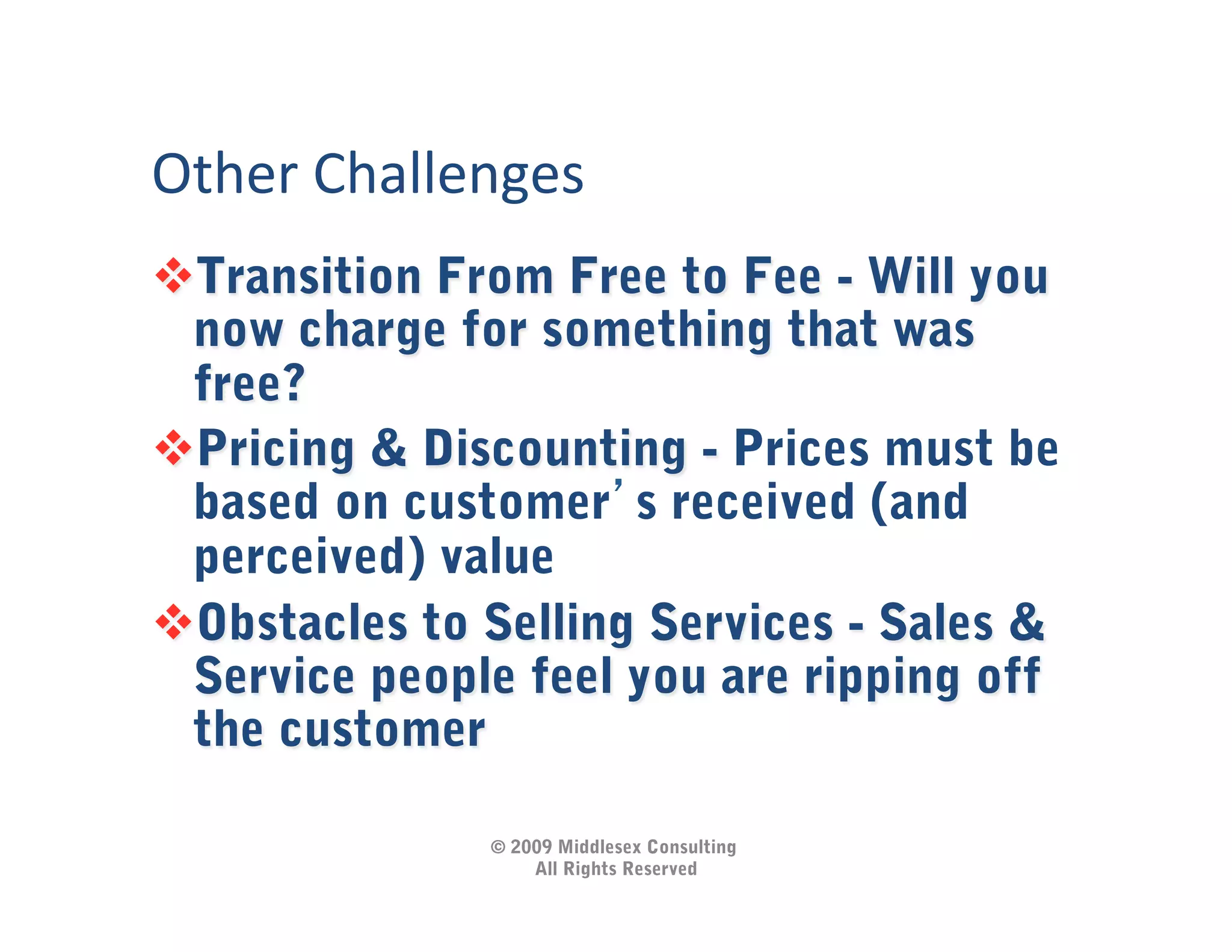 Other	
  Challenges	
  
 Transition From Free to Fee - Will you
 now charge for something that was
 free?
 Pricing & Discounting - Prices must be
 based on customer s received (and
 perceived) value
 Obstacles to Selling Services - Sales &
 Service people feel you are ripping off
 the customer

                 © 2009 Middlesex Consulting
                     All Rights Reserved
 