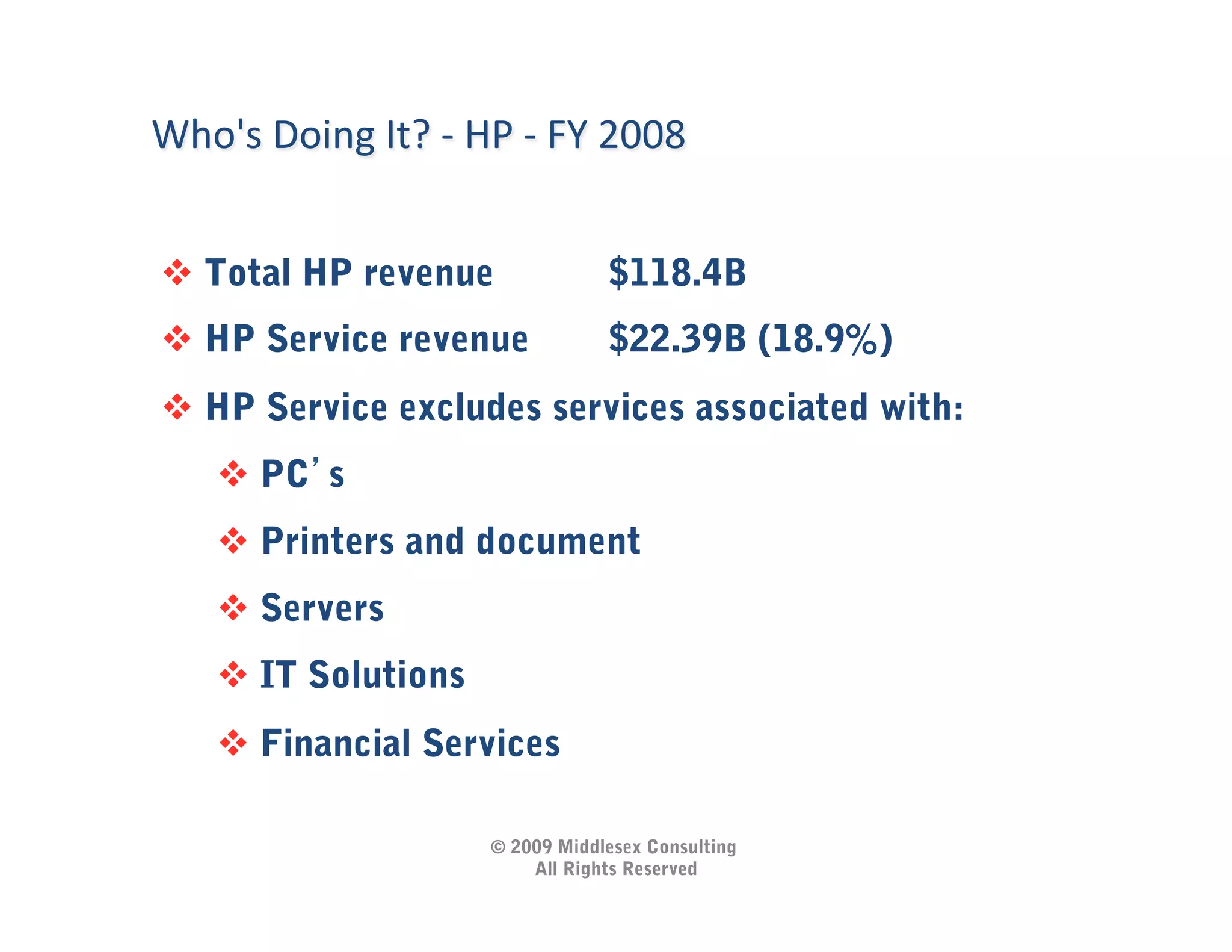 Who's	
  Doing	
  It?	
  -­‐	
  HP	
  -­‐	
  FY	
  2008	
  


   Total HP revenue                             $118.4B
   HP Service revenue                           $22.39B (18.9%)
   HP Service excludes services associated with:
         PC s
         Printers and document
         Servers
         IT Solutions
         Financial Services

                                     © 2009 Middlesex Consulting
                                         All Rights Reserved
 