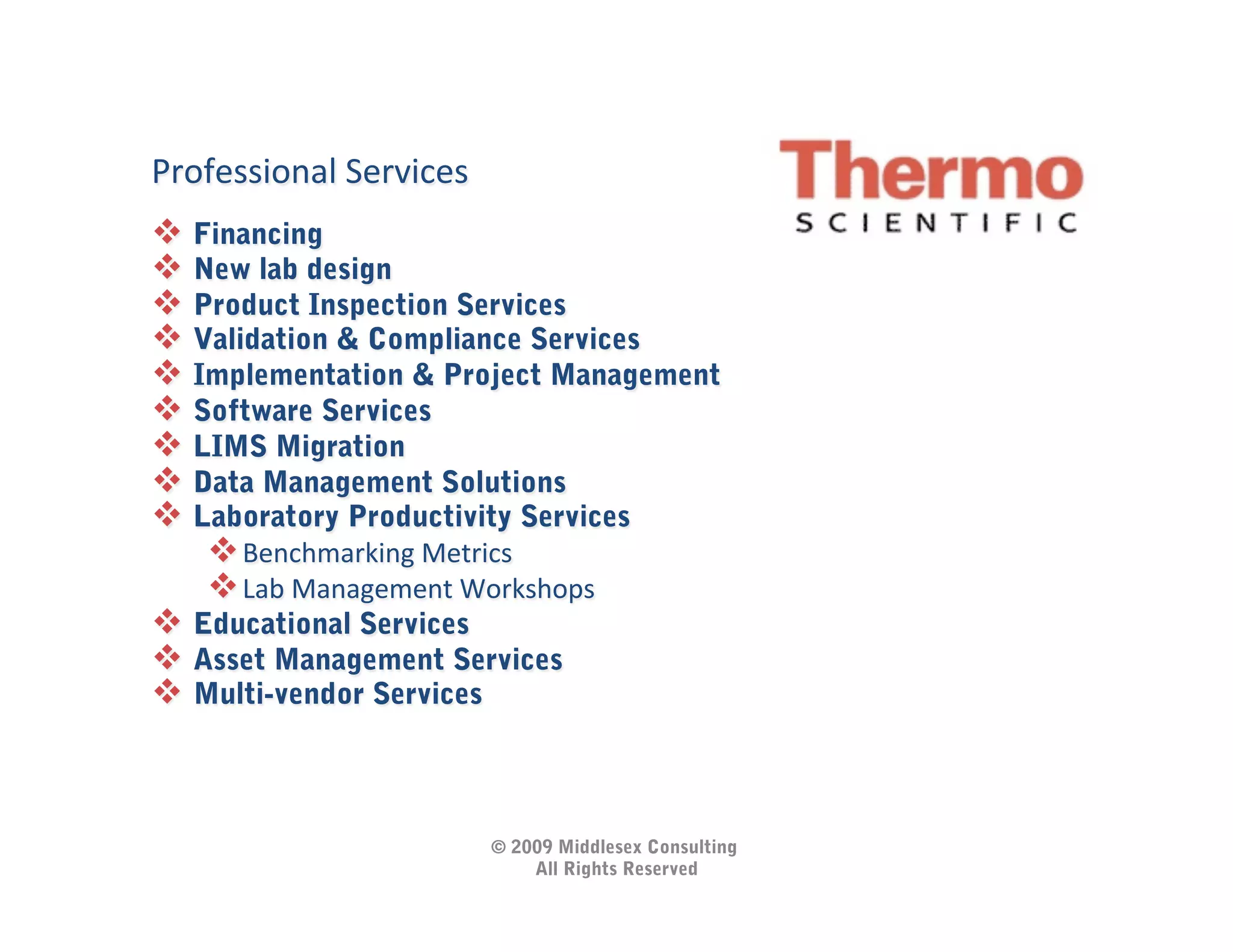 
Professional	
  Services
  Financing
  New lab design
  Product Inspection Services
  Validation & Compliance Services
  Implementation & Project Management
  Software Services
  LIMS Migration
  Data Management Solutions
  Laboratory Productivity Services
     Benchmarking	
  Metrics	
  
     Lab	
  Management	
  Workshops	
  
  Educational Services
  Asset Management Services
  Multi-vendor Services	
  



                              © 2009 Middlesex Consulting
                                  All Rights Reserved
 