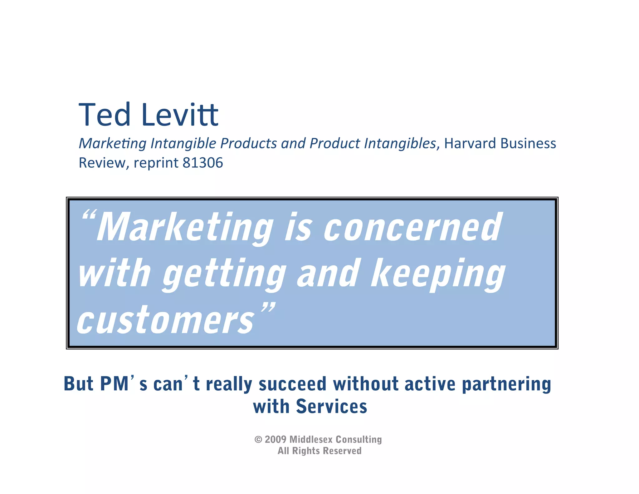 Ted	
  Levi5	
  
 Marke&ng	
  Intangible	
  Products	
  and	
  Product	
  Intangibles,	
  Harvard	
  Business	
  
 Review,	
  reprint	
  81306	
  



  Marketing is concerned
 with getting and keeping
 customers
But PM s can t really succeed without active partnering
                     with Services
                                   © 2009 Middlesex Consulting
                                       All Rights Reserved
 