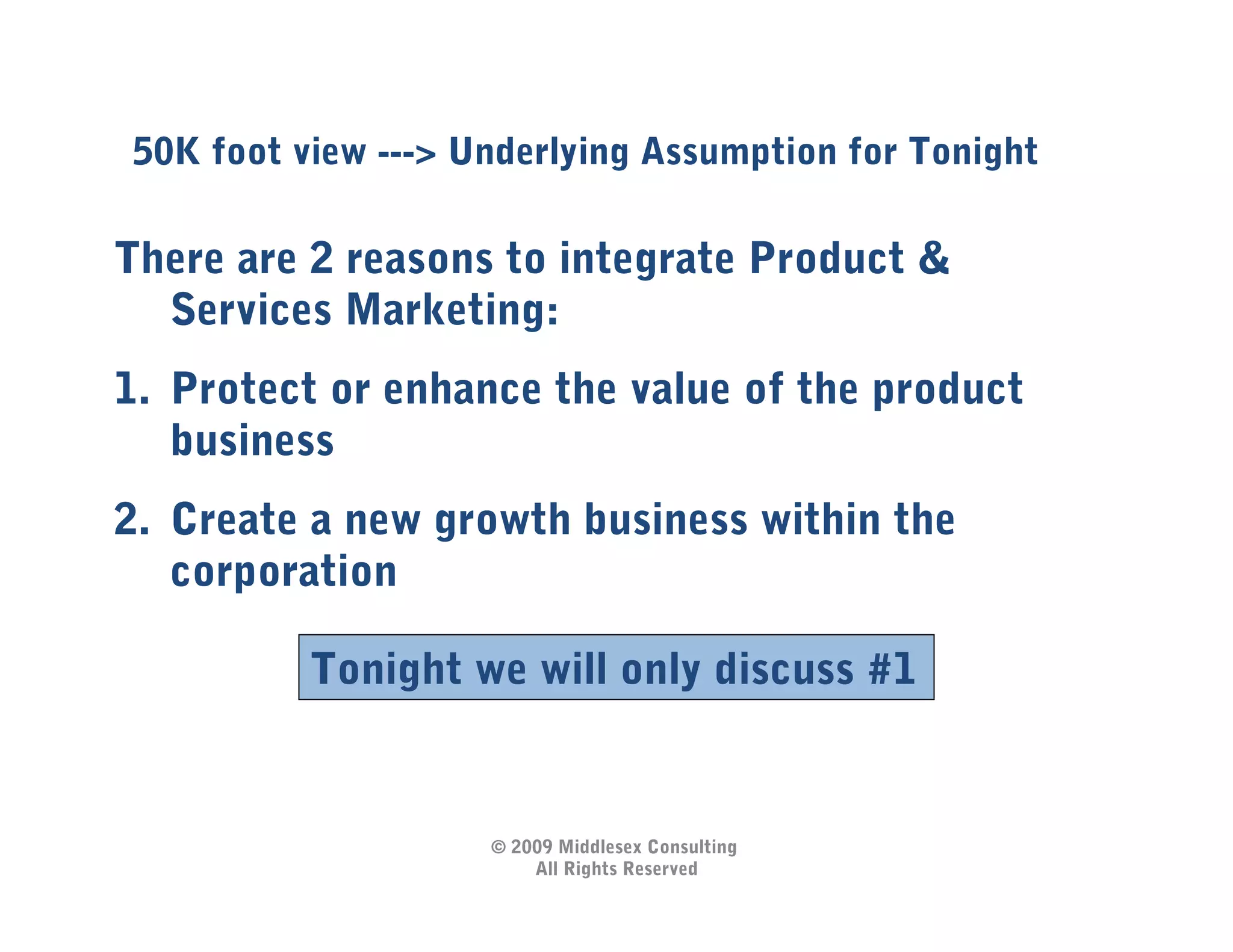 50K foot view ---> Underlying Assumption for Tonight

There are 2 reasons to integrate Product &
  Services Marketing:
1.  Protect or enhance the value of the product
    business
2.  Create a new growth business within the
    corporation

          Tonight we will only discuss #1


                    © 2009 Middlesex Consulting
                        All Rights Reserved
 