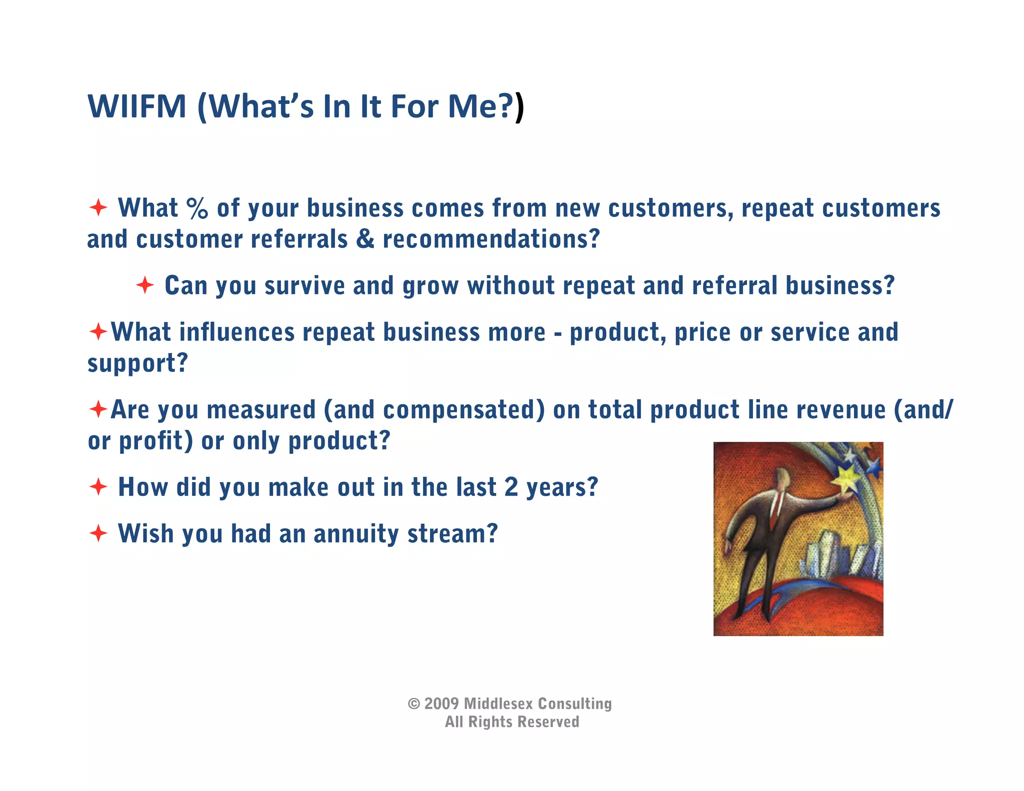 WIIFM	
  (What’s	
  In	
  It	
  For	
  Me?)   	
  
  What % of your business comes from new customers, repeat customers
and customer referrals & recommendations?
      Can you survive and grow without repeat and referral business?
 What inﬂuences repeat business more - product, price or service and
support?
 Are you measured (and compensated) on total product line revenue (and/
or proﬁt) or only product?
  How did you make out in the last 2 years?
  Wish you had an annuity stream?




                               © 2009 Middlesex Consulting
                                   All Rights Reserved
 