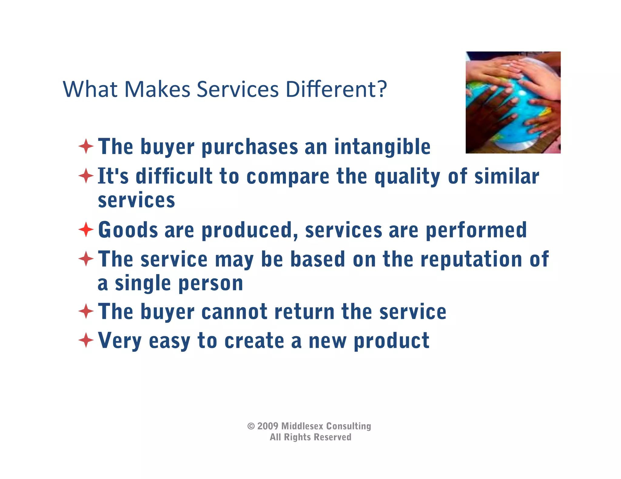 What	
  Makes	
  Services	
  Diﬀerent?	
  

  The buyer purchases an intangible
  It's difﬁcult to compare the quality of similar
   services
  Goods are produced, services are performed
  The service may be based on the reputation of
   a single person
  The buyer cannot return the service
  Very easy to create a new product


                       © 2009 Middlesex Consulting
                           All Rights Reserved
 