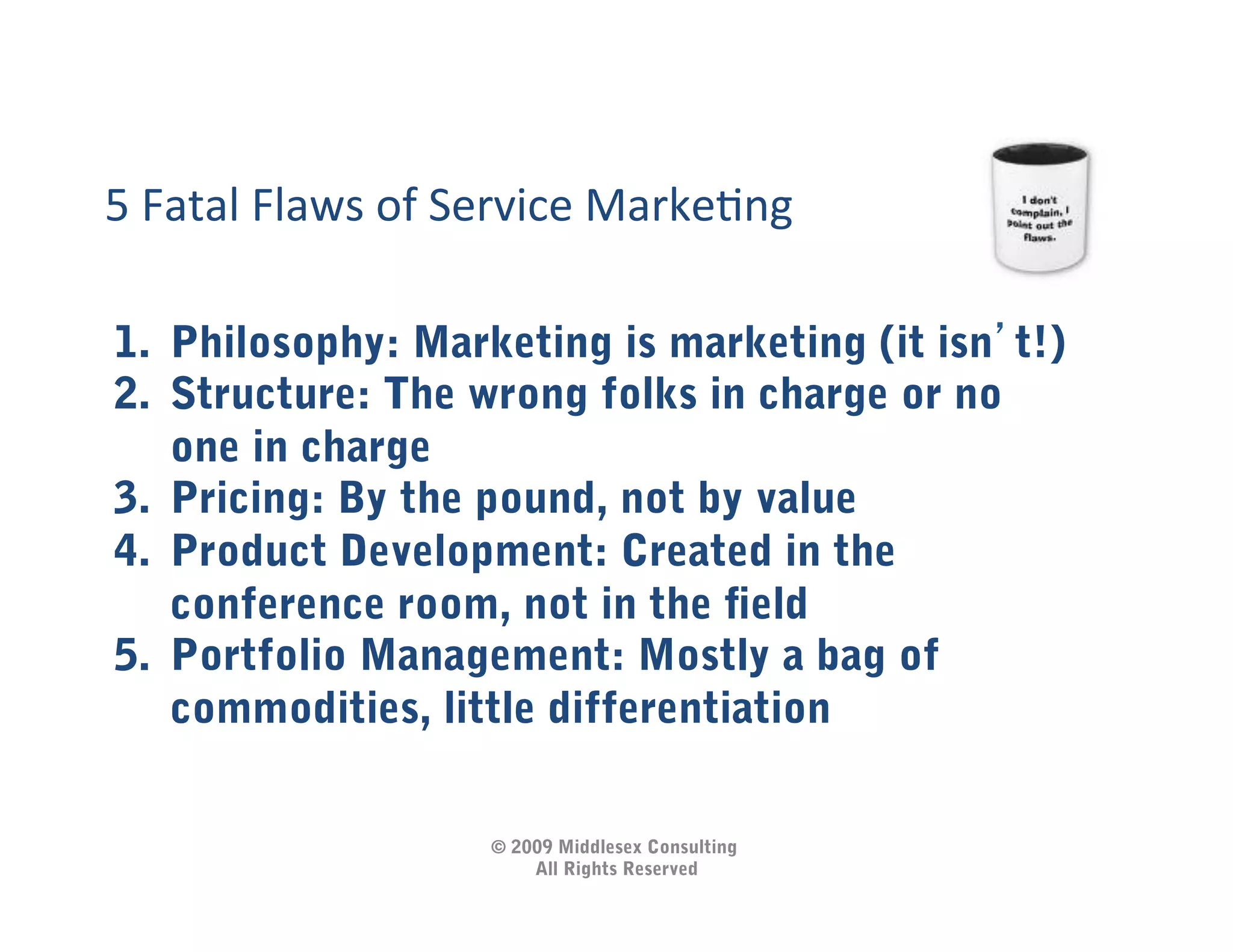 5	
  Fatal	
  Flaws	
  of	
  Service	
  MarkeIng	
  

1.  Philosophy: Marketing is marketing (it isn t!)
2.  Structure: The wrong folks in charge or no
    one in charge
3.  Pricing: By the pound, not by value
4.  Product Development: Created in the
    conference room, not in the ﬁeld
5.  Portfolio Management: Mostly a bag of
    commodities, little differentiation

                            © 2009 Middlesex Consulting
                                All Rights Reserved
 