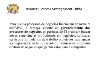 Para que os processos de negócios funcionem de maneira confiável, e forneça suporte ao  gerenciamento dos processos de negócios , os gerentes de TI precisam buscar novas experiências profissionais em negócios, software, serviços e formulários de trabalho projetados para ajudar a compreender, definir, executar e otimizar os processos centrais de negócios que geram valor para a companhia.  Business Process Management  -  BPM 
