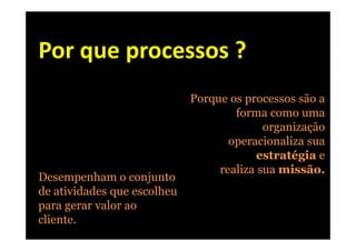 Por que processos ?
                             Porque os processos são a
                                     forma como uma
                                           organização
                                    operacionaliza sua
                                          estratégia e
                                  realiza sua missão.
Desempenham o conjunto
de atividades que escolheu
para gerar valor ao
cliente.
 