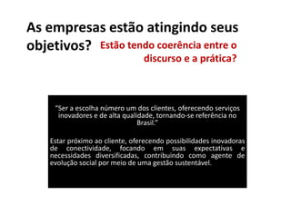 As empresas estão atingindo seus
objetivos? Estão tendo coerência entre o
                                 discurso e a prática?



     “Ser a escolha número um dos clientes, oferecendo serviços
      inovadores e de alta qualidade, tornando-se referência no
                                Brasil.”

    Estar próximo ao cliente, oferecendo possibilidades inovadoras
    de conectividade, focando em suas expectativas e
    necessidades diversificadas, contribuindo como agente de
    evolução social por meio de uma gestão sustentável.
 